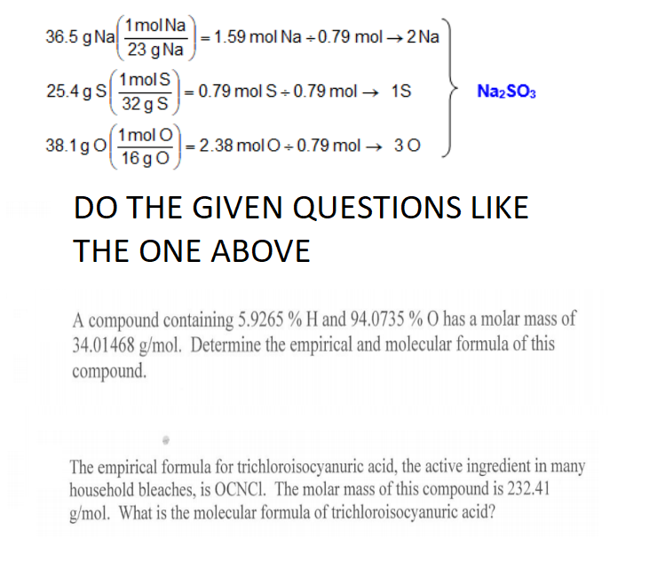 1mol Na
36.5 g Na
- 1.59 mol Na +0.79 mol →2 Na
23 g Na
1 molS
|= 0.79 mol S+ 0.79 mol → 1S
32 g S
25.4 g S
NazSO3
1 mol O
= 2.38 molO + 0.79 mol → 30
16 go
38.1gO
DO THE GIVEN QUESTIONS LIKE
THE ONE ABOVE
A compound containing 5.9265 % H and 94.0735 % O has a molar mass of
34.01468 g/mol. Determine the empirical and molecular formula of this
compound.
The empirical formula for trichloroisocyanuric acid, the active ingredient in many
household bleaches, is OCNCI. The molar mass of this compound is 232.41
g/mol. What is the molecular formula of trichloroisocyanuric acid?
