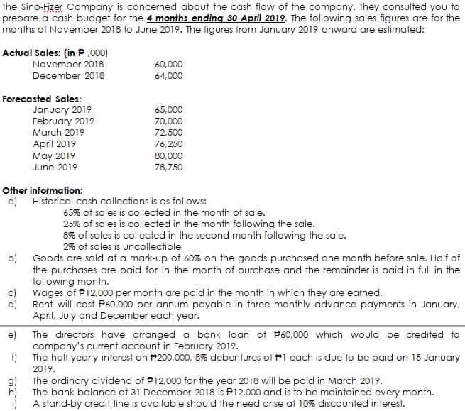 The Sino-Fizer Company is concerned about the cash flow of the company. They consulted you to
prepare a cash budget for the 4 months ending 30 April 2019. The following sales figures are for the
months of November 2018 to June 2019. The figures from January 2019 onward are estimated:
Actual Sales: (in P ,000)
November 2018
December 2018
60,000
64,000
Forecasted Sales:
January 2019
February 2019
March 2019
April 2019
May 2019
65,000
70,000
72,500
76,250
80,000
June 2019
78,750
Other information:
a) Historical cash collections is as follows:
65% of sales is collected in the month of sale.
25% of sales is collected in the month following the sale.
8% of sales is collected in the second month following the sale.
2% of sales is uncollectible
b)
Goods are sold at a mark-up of 60% on the goods purchased one month before sale. Half of
the purchases are paid for in the month of purchase and the remainder is paid in full in the
following month.
Wages of P12,000 per month are paid in the month in which they are earned.
d)
Rent will cost P60,000 per annum payabie in three monthly advance payments in January,
April, July and December each year.
e)
The directors have arranged a bank loan of P60,000 which would be credited to
company's current account in February 2019.
f)
The half-yearly interest on P200,000, 8% debentures of Pl each is due to be paid on 15 January
2019.
g)
The ordinary dividend of P12,000 for the year 2018 will be paid in March 2019.
h)
The bank balance at 31 December 2018 is P12,000 and is to be maintained every month.
A stand-by credit line is available should the need arise at 10% discounted interest.
i)
