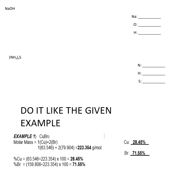 NaOH
Na:
O:
H:
(NH,),S
N:
H:
S:
DO IT LIKE THE GIVEN
EXAMPLE
EXAMPLE 1) CuBr2
Molar Mass = 1(Cu)+2(Br)
Cu: _28.45%
1(63.546) + 2(79.904) =223.354 g/mol
Br. 71.55%
%Cu = (63.546-223.354) x 100 = 28.45%
%Br = (159.808-223.354) x 100 = 71.55%
