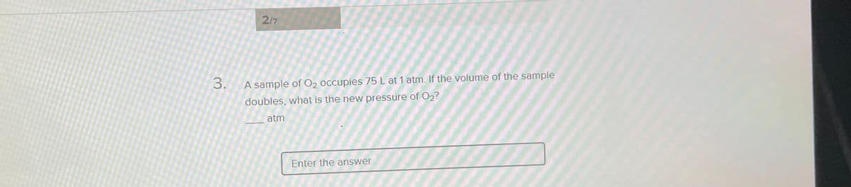 2/7
3.
A sample of O2 occupies 75 L at 1 atm. If the volume of the sample
doubles, what is the new pressure of O2?
atm
Enter the answer
