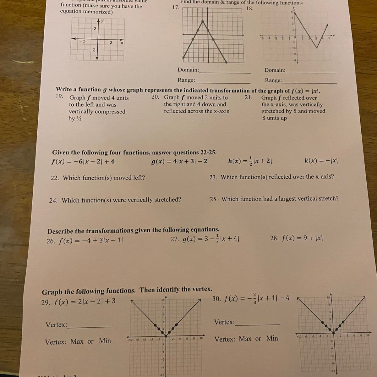 Find the domain & range of the following functions:
function (make sure you have the
equation memorized)
17.
18.
2.
1.
E.
Domain:
Domain:
Range:
Range:
Write a function g whose graph represents the indicated transformation of the graph of f(x) = |x|.
19. Graph f moved 4 units
to the left and was
%3D
20. Graph f moved 2 units to
the right and 4 down and
reflected across the x-axis
21.
Graph f reflected over
the x-axis, was vertically
stretched by 5 and moved
8 units up
vertically compressed
by ½
Given the following four functions, answer questions 22-25.
f(x) = -6|x – 2| + 4
g(x) = 4|x + 3| – 2
h(x) =D 글|x + 21
k(x) = -|x|
%3D
%3D
22. Which function(s) moved left?
23. Which function(s) reflected over the x-axis?
24. Which function(s) were vertically stretched?
25. Which function had a largest vertical stretch?
Describe the transformations given the following equations.
27. g(x) = 3 -|x + 4|
28. f(x) = 9+ |x|
%3D
26. f(x) = -4 + 3|x – 1|
%3D
Graph the following functions. Then identify the vertex.
30. f(x) = -|x + 1| – 4
%3D
10
10
29. f(x) = 2|x – 2| + 3
%3D
Vertex:
Vertex:
+10
<-8
6.
10
Vertex: Max or Min
10
PB
-5
2.
4.
6.
10
Vertex: Max or Min
10
21
