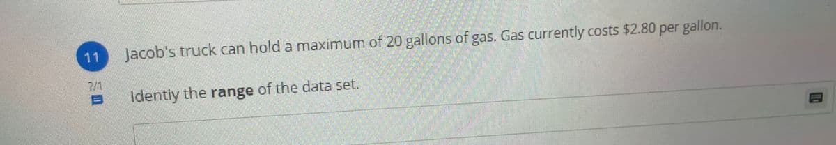 11
Jacob's truck can hold a maximum of 20 gallons of gas. Gas currently costs $2.80 per gallon.
CL
2/1
Identiy the range of the data set.
