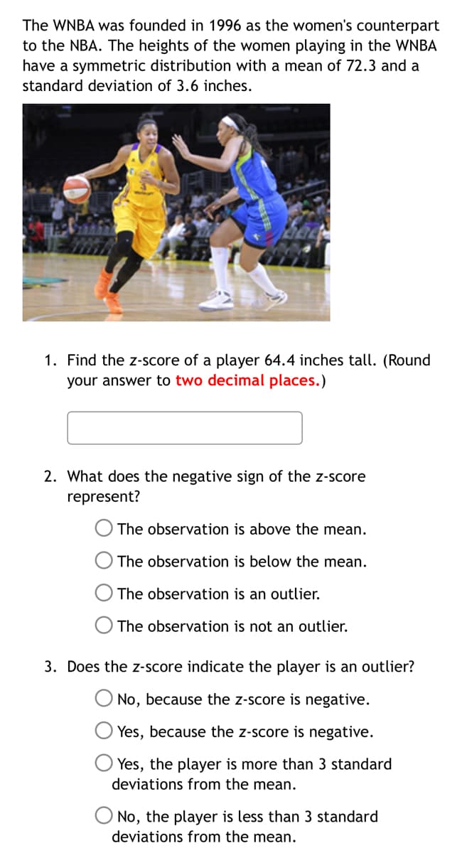 The WNBA was founded in 1996 as the women's counterpart
to the NBA. The heights of the women playing in the WNBA
have a symmetric distribution with a mean of 72.3 and a
standard deviation of 3.6 inches.
1. Find the z-score of a player 64.4 inches tall. (Round
your answer to two decimal places.)
2. What does the negative sign of the z-score
represent?
The observation is above the mean.
The observation is below the mean.
The observation is an outlier.
The observation is not an outlier.
3. Does the z-score indicate the player is an outlier?
No, because the z-score is negative.
Yes, because the z-score is negative.
Yes, the player is more than 3 standard
deviations from the mean.
No, the player is less than 3 standard
deviations from the mean.
