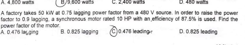 A. 4,800 watts
B/9,600 watts
C. 2,400 watts
D. 480 watts
A factory takes 50 kW at 0.75 lagging power factor from a 480 V source. In order to raise the power
factor to 0.9 lagging, a synchronous motor rated 10 HP with an efficiency of 87.5% is used. Find the
power factor of the motor.
A. 0.476 lagging
B. 0.825 lagging C)0.
0.476 leading:
D. 0.825 leading
