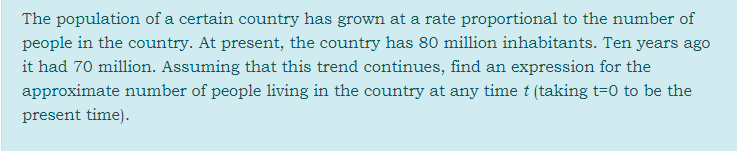 The population of a certain country has grown at a rate proportional to the number of
people in the country. At present, the country has 80 million inhabitants. Ten years ago
it had 70 million. Assuming that this trend continues, find an expression for the
approximate number of people living in the country at any time t (taking t=0 to be the
present time).
