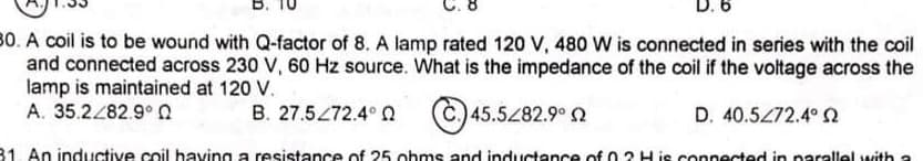 B.
D. 6
80. A coil is to be wound with Q-factor of 8. A lamp rated 120 V, 480 W is connected in series with the coil
and connected across 230 V, 60 Hz source. What is the impedance of the coil if the voltage across the
lamp is maintained at 120 V.
A. 35.2/82.9° 0
B. 27.5472.4° a
Č.) 45.5282
2.9°
D. 40.5472.4° Q
81. An inductive coil having a resistance of 25 ohms and inductance of 0 2 H je connected in parallel with a
