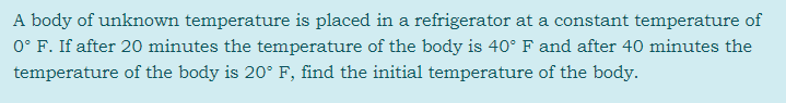 A body of unknown temperature is placed in a refrigerator at a constant temperature of
0° F. If after 20 minutes the temperature of the body is 40° F and after 40 minutes the
temperature of the body is 20° F, find the initial temperature of the body.
