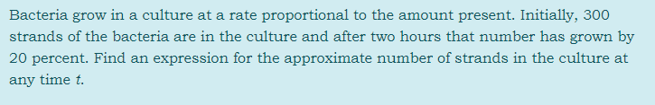 Bacteria grow in a culture at a rate proportional to the amount present. Initially, 300
strands of the bacteria are in the culture and after two hours that number has grown by
20 percent. Find an expression for the approximate number of strands in the culture at
any time t.
