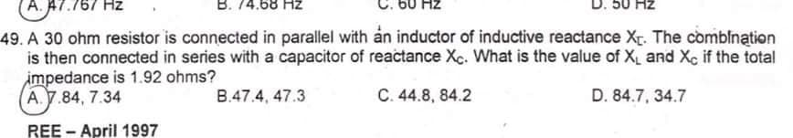 A. A7
Hz
B. 74.68 Hz
Hz
D. 50 Hz
49. A 30 ohm resistor is connected in parallel with ån inductor of inductive reactance Xr. The comblnątion
is then connected in series with a capacitor of reactance Xc. What is the value of X, and Xc if the total
impedance is 1.92 ohms?
A.7.84, 7.34
B.47.4, 47.3
C. 44.8, 84.2
D. 84.7, 34.7
REE - April 1997
