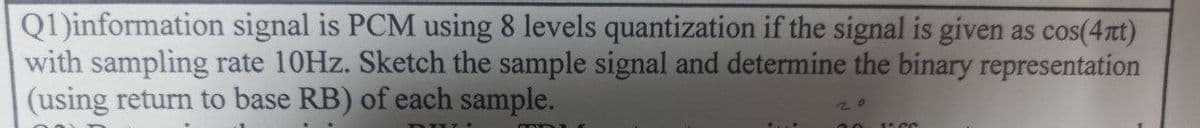 Q1)information signal is PCM using 8 levels quantization if the signal is given as cos(4Tt)
with sampling rate 10HZ. Sketch the sample signal and determine the binary representation
(using return to base RB) of each sample.
00 1 CC
