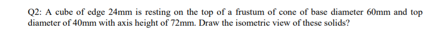 Q2: A cube of edge 24mm is resting on the top of a frustum of cone of base diameter 60mm and top
diameter of 40mm with axis height of 72mm. Draw the isometric view of these solids?
