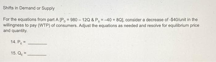 Shifts in Demand or Supply
For the equations from part A [P, = 980 – 12Q & P, =-40 + 8Q], consider a decrease of -$40/unit in the
willingness to pay (WTP) of consumers. Adjust the equations as needed and resolve for equilibrium price
and quantity.
14. Pe =
15. Q =.
