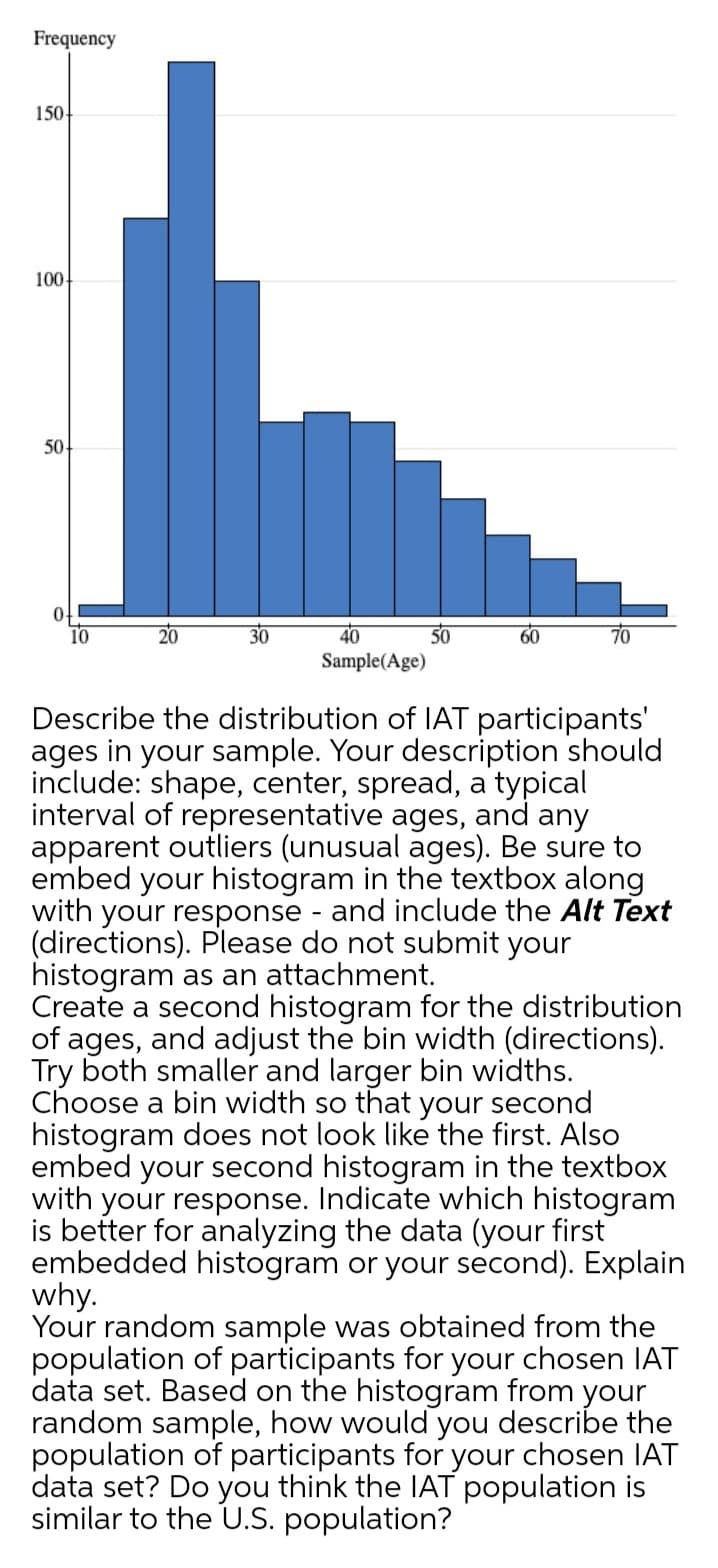 Frequency
150
100
50-
40
Sample(Age)
10
30
50
Describe the distribution of IAT participants'
ages in your sample. Your description should
include: shape, center, spread, a typical
interval of representative ages, and any
apparent outliers (unusual ages). Be sure to
embed your histogram in the textbox along
with your response - and include the Alt Text
(directions). Please do not submit your
histogram as an attachment.
Create a second histogram for the distribution
of ages, and adjust the bin width (directions).
Try both smaller and larger bin widths.
Choose a bin width so that your second
histogram does not look like the first. Also
embed your second histogram in the textbox
with your response. Indicate which histogram
is better for analyzing the data (your first
embedded histogram or your second). Explain
why.
Your random sample was obtained from the
population of participants for your chosen IAT
data set. Based on the histogram from your
random sample, how would you describe the
population of participants for your chosen IAT
data set? Do you think the IAT population is
similar to the U.S. population?
