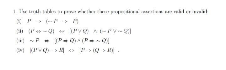 1. Use truth tables to prove whether these propositional assertions are valid or invalid:
(i) P = (~ P = P)
(ii) (P+~ Q) + [(PV Q) A (~ P V ~ Q)]
(iii) - P + [(P= Q) ^ (P =~ Q}]
(iv) [(PV Q)
>R] + [P= (Q= R)]
