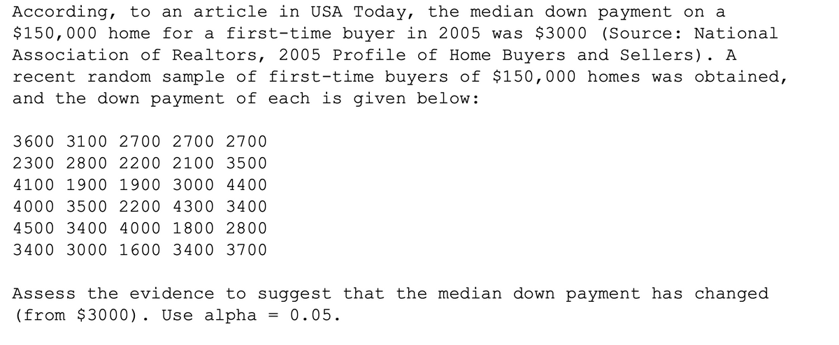 According, to an article in USA Today, the median down payment on a
$150,000 home for a first-time buyer in 2005 was $3000 (Source: National
Association of Realtors, 2005 Profile of Home Buyers and Sellers). A
recent random sample of first-time buyers of $150,000 homes was obtained,
and the down payment of each is given below:
3600 3100 2700 2700 2700
2300 2800 2200 2100 3500
4100 1900 1900 3000 4400
4000 3500 2200 4300 3400
4500 3400 4000 1800 2800
3400 3000 1600 3400 3700
Assess the evidence to suggest that the median down payment has changed
(from $3000). Use alpha
0.05.
