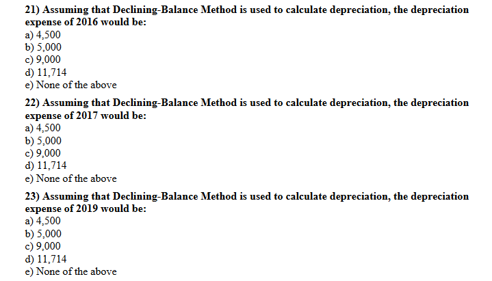 21) Assuming that Declining-Balance Method is used to calculate depreciation, the depreciation
expense of 2016 would be:
a) 4,500
b) 5,000
c) 9,000
d) 11,714
e) None of the above
22) Assuming that Declining-Balance Method is used to calculate depreciation, the depreciation
expense of 2017 would be:
a) 4,500
b) 5,000
c) 9,000
d) 11,714
e) None of the above
23) Assuming that Declining-Balance Method is used to calculate depreciation, the depreciation
expense of 2019 would be:
a) 4,500
b) 5,000
c) 9,000
d) 11,714
e) None of the above