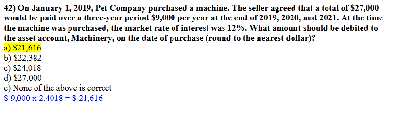 42) On January 1, 2019, Pet Company purchased a machine. The seller agreed that a total of $27,000
would be paid over a three-year period $9,000 per year at the end of 2019, 2020, and 2021. At the time
the machine was purchased, the market rate of interest was 12%. What amount should be debited to
the asset account, Machinery, on the date of purchase (round to the nearest dollar)?
a) $21,616
b) $22,382
c) $24,018
d) $27,000
e) None of the above is correct
$ 9,000 x 2.4018 = $ 21,616