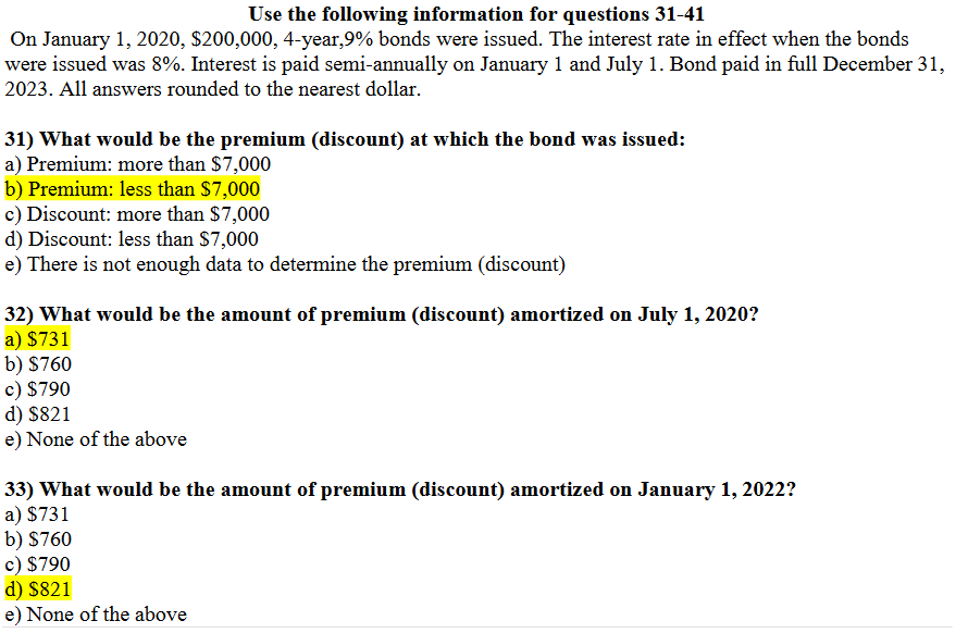 Use the following information for questions 31-41
On January 1, 2020, $200,000, 4-year,9% bonds were issued. The interest rate in effect when the bonds
were issued was 8%. Interest is paid semi-annually on January 1 and July 1. Bond paid in full December 31,
2023. All answers rounded to the nearest dollar.
31) What would be the premium (discount) at which the bond was issued:
a) Premium: more than $7,000
b) Premium: less than $7,000
c) Discount: more than $7,000
d) Discount: less than $7,000
e) There is not enough data to determine the premium (discount)
32) What would be the amount of premium (discount) amortized on July 1, 2020?
a) $731
b) $760
c) $790
d) $821
e) None of the above
33) What would be the amount of premium (discount) amortized on January 1, 2022?
a) $731
b) $760
c) $790
d) $821
e) None of the above