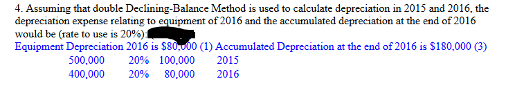 4. Assuming that double Declining-Balance Method is used to calculate depreciation in 2015 and 2016, the
depreciation expense relating to equipment of 2016 and the accumulated depreciation at the end of 2016
would be (rate to use is 20%):
Equipment Depreciation 2016 is $80,000 (1) Accumulated Depreciation at the end of 2016 is $180,000 (3)
500,000 20% 100,000
400,000 20% 80,000
2015
2016