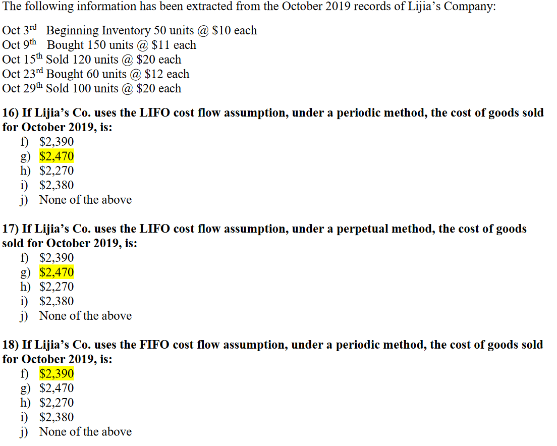 The following information has been extracted from the October 2019 records of Lijia's Company:
Oct 3rd Beginning Inventory 50 units @ $10 each
Oct 9th Bought 150 units @ $11 each
Oct 15th Sold 120 units @ $20 each
Oct 23rd Bought 60 units @ $12 each
Oct 29th Sold 100 units @ $20 each
16) If Lijia's Co. uses the LIFO cost flow assumption, under a periodic method, the cost of goods sold
for October 2019, is:
f) $2,390
g) $2,470
h) $2,270
i) $2,380
j) None of the above
17) If Lijia's Co. uses the LIFO cost flow assumption, under a perpetual method, the cost of goods
sold for October 2019, is:
f) $2,390
g) $2,470
h) $2,270
i) $2,380
j) None of the above
18) If Lijia's Co. uses the FIFO cost flow assumption, under a periodic method, the cost of goods sold
for October 2019, is:
f) $2,390
g) $2,470
h) $2,270
i) $2,380
j) None of the above