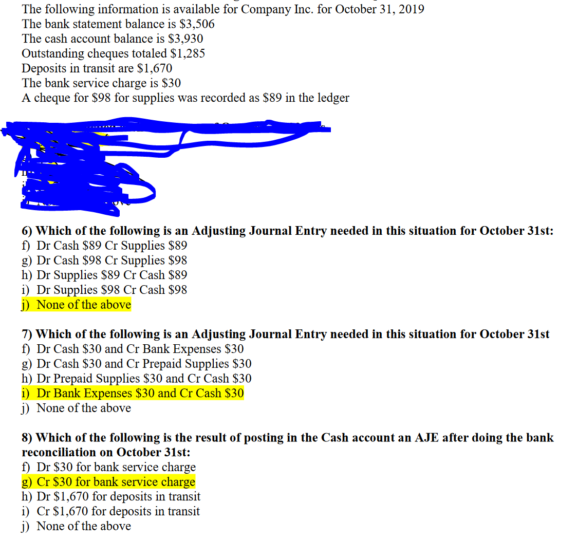 The following information is available for Company Inc. for October 31, 2019
The bank statement balance is $3,506
The cash account balance is $3,930
Outstanding cheques totaled $1,285
Deposits in transit are $1,670
The bank service charge is $30
A cheque for $98 for supplies was recorded as $89 in the ledger
6) Which of the following is an Adjusting Journal Entry needed in this situation for October 31st:
f) Dr Cash $89 Cr Supplies $89
g) Dr Cash $98 Cr Supplies $98
h) Dr Supplies $89 Cr Cash $89
Dr Supplies $98 Cr Cash $98
j) None of the above
7) Which of the following is an Adjusting Journal Entry needed in this situation for October 31st
f) Dr Cash $30 and Cr Bank Expenses $30
g) Dr Cash $30 and Cr Prepaid Supplies $30
h) Dr Prepaid Supplies $30 and Cr Cash $30
i) Dr Bank Expenses $30 and Cr Cash $30
j) None of the above
8) Which of the following is the result of posting in the Cash account an AJE after doing the bank
reconciliation on October 31st:
f) Dr $30 for bank service charge
g) Cr $30 for bank service charge
h) Dr $1,670 for deposits in transit
i) Cr $1,670 for deposits in transit
j) None of the above