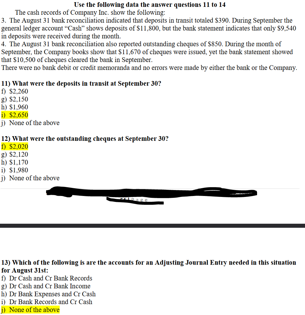 Use the following data the answer questions 11 to 14
The cash records of Company Inc. show the following:
3. The August 31 bank reconciliation indicated that deposits in transit totaled $390. During September the
general ledger account "Cash" shows deposits of $11,800, but the bank statement indicates that only $9,540
in deposits were received during the month.
4. The August 31 bank reconciliation also reported outstanding cheques of $850. During the month of
September, the Company books show that $11,670 of cheques were issued, yet the bank statement showed
that $10,500 of cheques cleared the bank in September.
There were no bank debit or credit memoranda and no errors were made by either the bank or the Company.
11) What were the deposits in transit at September 30?
f) $2,260
g) $2,150
h) $1,960
i) $2,650
j) None of the above
12) What were the outstanding cheques at September 30?
f) $2,020
g) $2,120
h) $1,170
i) $1,980
j) None of the above
FlDage
13) Which of the following is are the accounts for an Adjusting Journal Entry needed in this situation
for August 31st:
f) Dr Cash and Cr Bank Records
g) Dr Cash and Cr Bank Income
h) Dr Bank Expenses and Cr Cash
i) Dr Bank Records and Cr Cash
j) None of the above