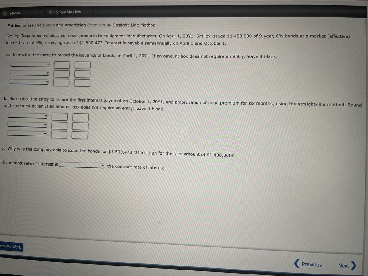 eBook
Show Me How
Entries for Issuing Bonds and Amortizing Premium by Straight-Line Method
Smiley Corporation wholesales repair products to equipment manufacturers. On April 1, 20Y1, Smiley issued $1,400,000 of 9-year, 6% bonds at a market (effective)
interest rate of 5%, receiving cash of $1,500,473. Interest is payable semiannually on April 1 and October 1.
a. Journalize the entry to record the issuance of bonds on April 1, 20Y1. If an amount box does not require an entry, leave it blank.
000
000
b. Journalize the entry to record the first interest payment on October 1, 20Y1, and amortization of bond premium for six months, using the straight-line method. Round
to the nearest dollar. If an amount box does not require an entry, leave it blank.
eck My Work
000
000
c. Why was the company able to issue the bonds for $1,500,473 rather than for the face amount of $1,400,000?
The market rate of interest is
the contract rate of interest.
< Previous Next