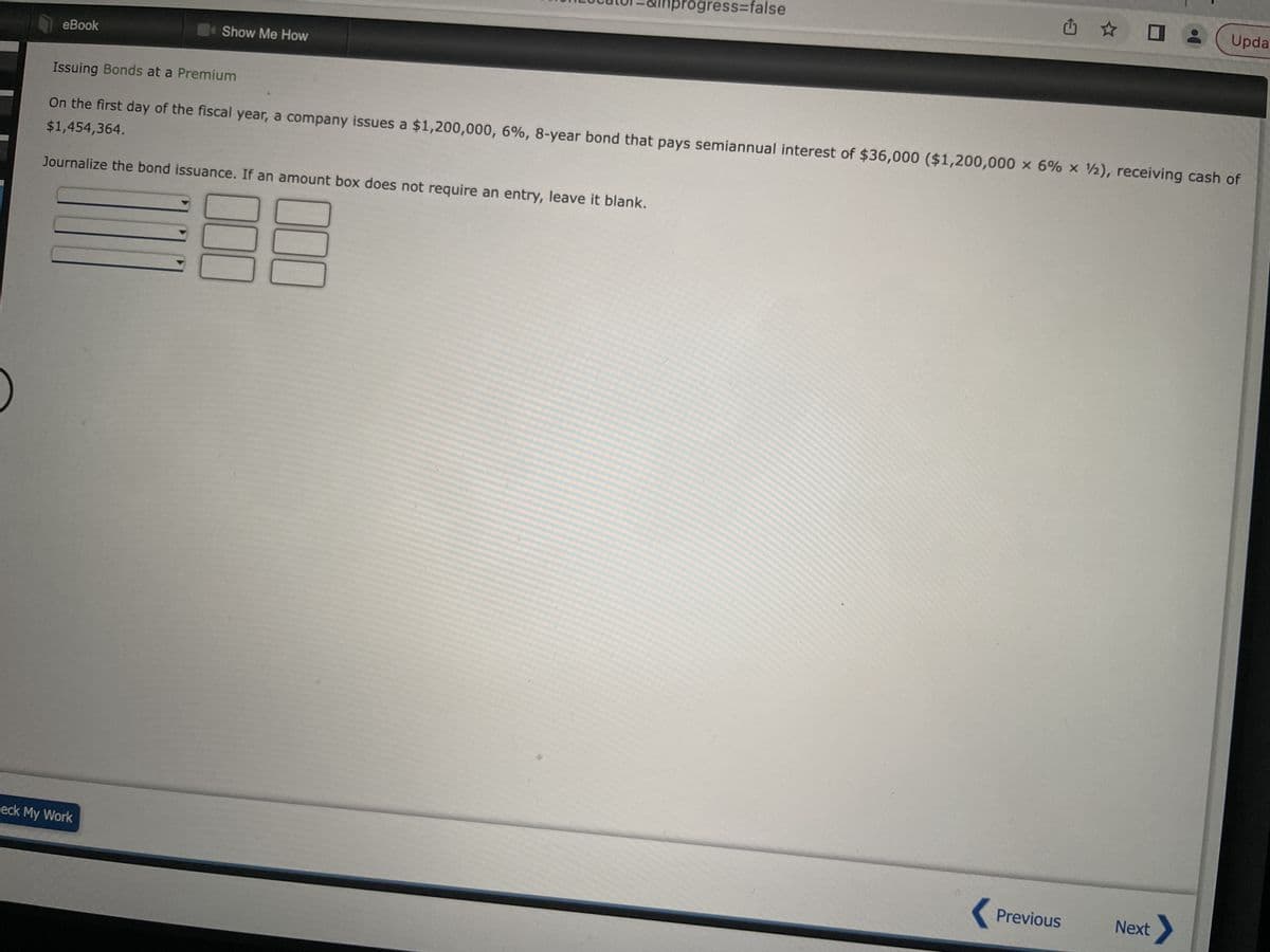 eBook
Show Me How
eck My Work
conLocator=&lhprogress=false
000
000
0
Issuing Bonds at a Premium
$1,454,364.
On the first day of the fiscal year, a company issues a $1,200,000, 6%, 8-year bond that pays semiannual interest of $36,000 ($1,200,000 x 6% x 12), receiving cash of
Journalize the bond issuance. If an amount box does not require an entry, leave it blank.
Upda
< Previous Next