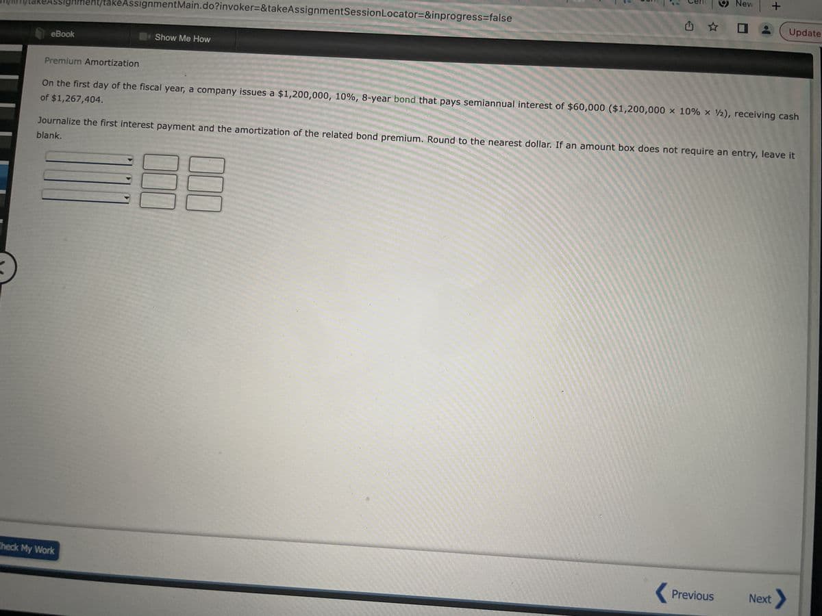 m/takeAssignment/takeAssignment Main.do?invoker=&takeAssignmentSession Locator=&inprogress=false
eBook
Premium Amortization
Show Me How
Cen New
Û ✰ O
Check My Work
+
of $1,267,404.
On the first day of the fiscal year, a company issues a $1,200,000, 10%, 8-year bond that pays semiannual interest of $60,000 ($1,200,000 x 10% x 2), receiving cash
Journalize the first interest payment and the amortization of the related bond premium. Round to the nearest dollar. If an amount box does not require an entry, leave it
blank.
Previous
Update
Next