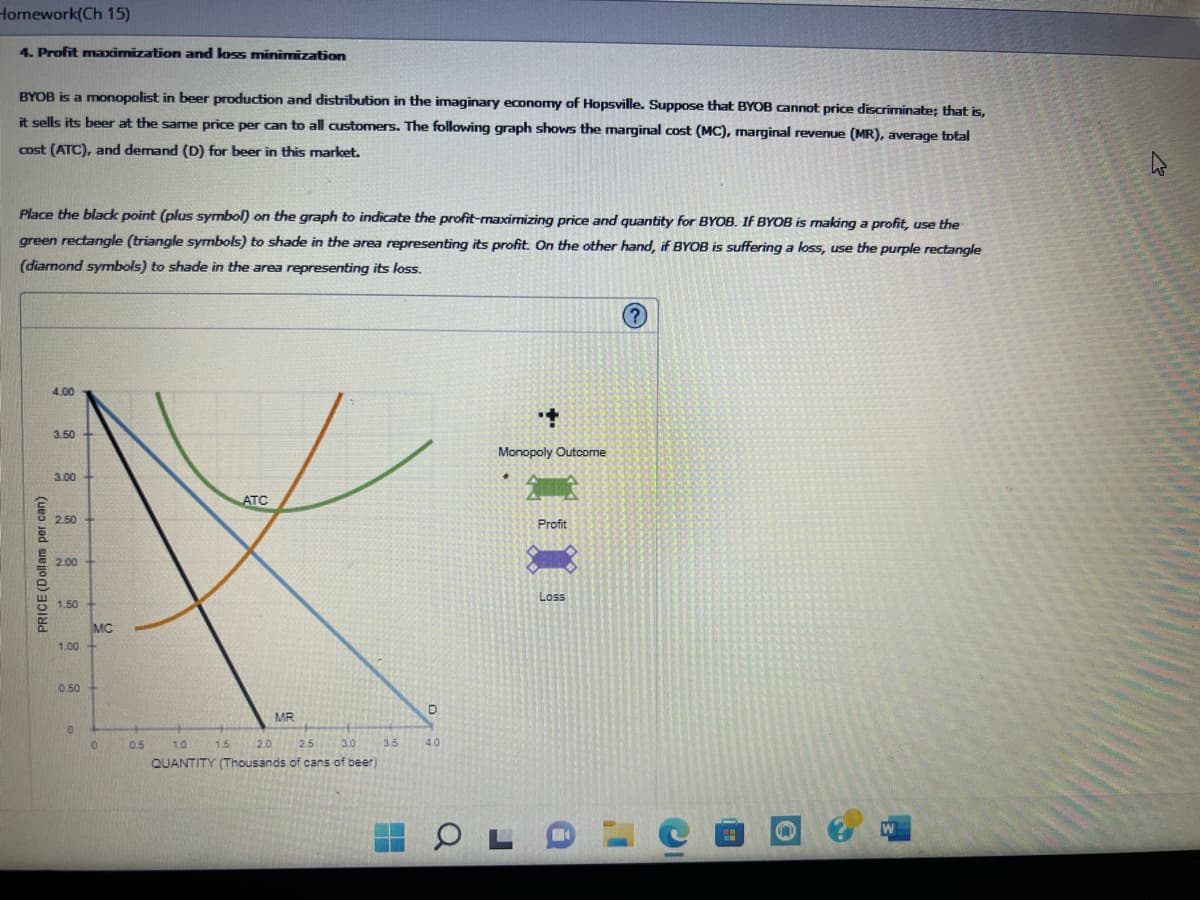 Homework(Ch 15)
4. Profit maximization and loss minimization
BYOB is a monopolist in beer production and distribution in the imaginary economy of Hopsville. Suppose that BYOB cannot price discriminate; that is,
it sells its beer at the same price per can to all customers. The following graph shows the marginal cost (MC), marginal revenue (MR), average total
cost (ATC), and demand (D) for beer in this market.
Place the black point (plus symbol) on the graph to indicate the profit-maximizing price and quantity for BYOB. If BYOB is making a profit, use the
green rectangle (triangle symbols) to shade in the area representing its profit. On the other hand, if BYOB is suffering a loss, use the purple rectangle
(diamond symbols) to shade in the area representing its loss.
PRICE (Dollars per can)
4.00
3.50
3.00
2.50
2.00
1.50
1.00
0.50
0
MC
0
0.5
ATC
1.5
MR
1.0
2.0 2.5 3.0
QUANTITY (Thousands of cans of beer)
3.5
4.0
+
Monopoly Outcome
OL
Profit
Loss
a
I'
n