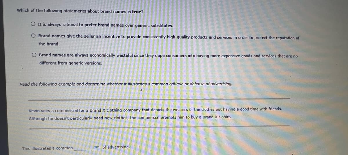 Which of the following statements about brand names is true?
O It is always rational to prefer brand names over generic substitutes.
O Brand names give the seller an incentive to provide consistently high-quality products and services in order to protect the reputation of
the brand.
O Brand names are always economically wasteful since they dupe consumers into buying more expensive goods and services that are no
different from generic versions.
Read the following example and determine whether it illustrates a common critique or defense of advertising.
Kevin sees a commercial for a Brand X clothing company that depicts the wearers of the clothes out having a good time with friends.
Although he doesn't particularly need new clothes, the commercial prompts him to buy a Brand X t-shirt.
This illustrates a common
of advertising.