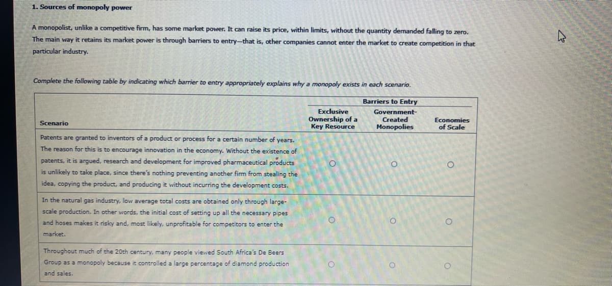 1. Sources of monopoly power
A monopolist, unlike a competitive firm, has some market power. It can raise its price, within limits, without the quantity demanded falling to zero.
The main way it retains its market power is through barriers to entry-that is, other companies cannot enter the market to create competition in that
particular industry.
Complete the following table by indicating which barrier to entry appropriately explains why a monopoly exists in each scenario.
Barriers to Entry
Government-
Created
Monopolies
Scenario
Patents are granted to inventors of a product or process for a certain number of years.
The reason for this is to encourage innovation in the economy. Without the existence of
patents, it is argued, research and development for improved pharmaceutical products
is unlikely to take place, since there's nothing preventing another firm from stealing the
idea, copying the product, and producing it without incurring the development costs.
In the natural gas industry, low average total costs are obtained only through large-
scale production. In other words, the initial cost of setting up all the necessary pipes
and hoses makes it risky and, most likely, unprofitable for competitors to enter the
market.
Throughout much of the 20th century, many people viewed South Africa's De Beers
Group as a monopoly because it controlled a large percentage of diamond production
and sales.
Exclusive
Ownership of a
Key Resource
O
O
O
O
Economies
of Scale
O
O
O
چلے