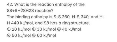 42. What is the reaction enthalpy of the
S8+8H28H2S reaction?
The binding enthalpy is S-S 260, H-S 340, and H-
H 440 kJ/mol, and S8 has a ring structure.
O 20 kJ/mol © 30 kJ/mol © 40 kJ/mol
© 50 kJ/mol © 60 kJ/mol
