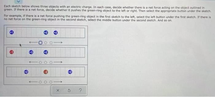 Each sketch below shows three objects with an electric charge. In each case, decide whether there is a net force acting on the object outlined in
green. If there is a net force, decide whether it pushes the green-ring object to the left or right. Then select the appropriate button under the sketch.
For example, if there is a net force pushing the green-ring object in the first sketch to the left, select the left button under the first sketch. If there is
no net force on the green-ring object in the second sketch, select the middle button under the second sketch. And so on.
