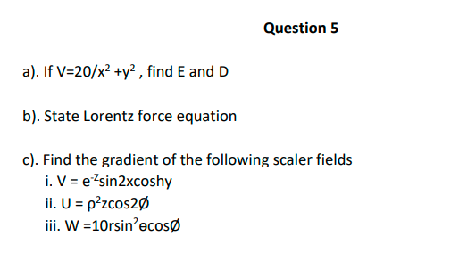 Question 5
a). If V=20/x? +y² , find E and D
b). State Lorentz force equation
c). Find the gradient of the following scaler fields
i. V = e?sin2xcoshy
ii. U = p?zcos2Ø
iii. W =10rsin?ecosø
