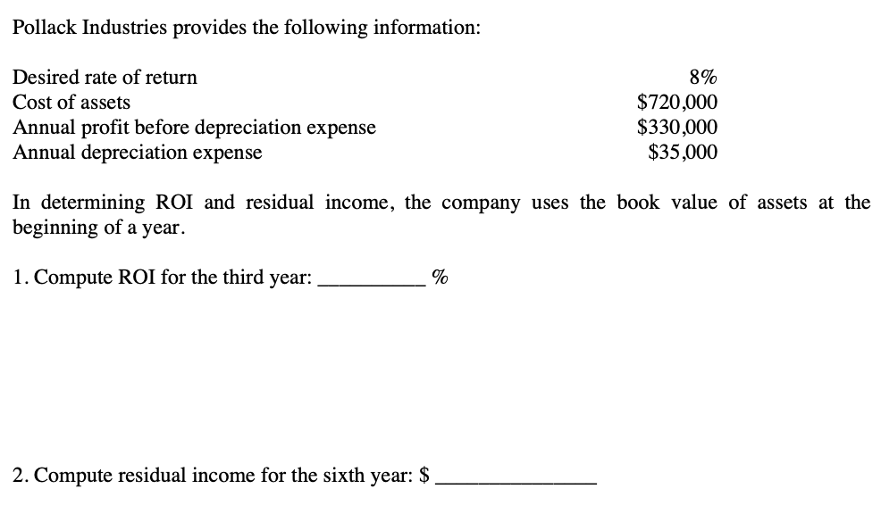 Pollack Industries provides the following information:
Desired rate of return
8%
Cost of assets
Annual profit before depreciation expense
Annual depreciation expense
$720,000
$330,000
$35,000
In determining ROI and residual income, the company uses the book value of assets at the
beginning of a year.
1. Compute ROI for the third year:
%
2. Compute residual income for the sixth year: $
