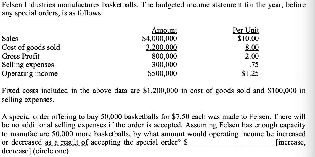 Felsen Industries manufactures basketballs. The budgeted income statement for the year, before
any special orders, is as follows:
Per Unit
$10.00
Amount
$4,000,000
3,200,000
800,000
300,000
$500,000
Sales
Cost of goods sold
Gross Profit
Selling expenses
Operating income
8.00
2.00
.75
$1.25
Fixed costs included in the above data are $1,200,000 in cost of goods sold and $100,000 in
selling expenses.
A special order offering to buy 50,000 basketballs for $7.50 each was made to Felsen. There will
be no additional selling expenses if the order is accepted. Assuming Felsen has enough capacity
to manufacture 50,000 more basketballs,
or decreased as a result of accepting the special order? $
decrease] (circle one)
what amount would operating income be increased
[increase,
