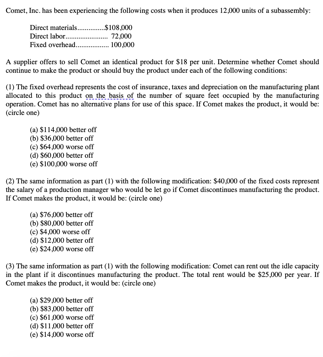 Comet, Inc. has been experiencing the following costs when it produces 12,000 units of a subassembly:
Direct materials..
.$108,000
Direct labor....
72,000
100,000
Fixed overhead...
A supplier offers to sell Comet an identical product for $18 per unit. Determine whether Comet should
continue to make the product or should buy the product under each of the following conditions:
(1) The fixed overhead represents the cost of insurance, taxes and depreciation on the manufacturing plant
allocated to this product on the basis of the number of square feet occupied by the manufacturing
operation. Comet has no alternative plans for use of this space. If Comet makes the product, it would be:
(circle one)
(a) $114,000 better off
(b) $36,000 better off
(c) $64,000 worse off
(d) $60,000 better off
(e) $100,000 worse off
(2) The same information as part (1) with the following modification: $40,000 of the fixed costs represent
the salary of a production manager who would be let go if Comet discontinues manufacturing the product.
If Comet makes the product, it would be: (circle one)
(a) $76,000 better off
(b) $80,000 better off
(c) $4,000 worse off
(d) $12,000 better off
(e) $24,000 worse off
(3) The same information as part (1) with the following modification: Comet can rent out the idle capacity
in the plant if it discontinues manufacturing the product. The total rent would be $25,000 per year. If
Comet makes the product, it would be: (circle one)
(a) $29,000 better off
(b) $83,000 better off
(c) $61,000 worse off
(d) $11,000 better off
(e) $14,000 worse off
