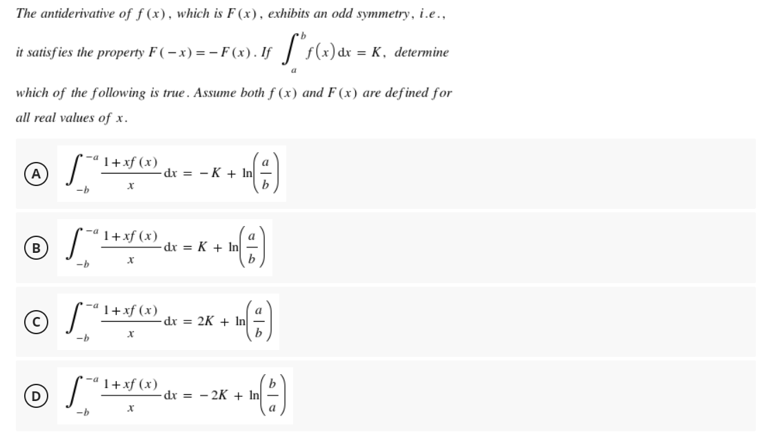 The antiderivative of f (x), which is F (x), exhibits an odd symmetry, i.e.,
it satisfies the property F ( – x) = – F (x). If | f(x) dr = K, determine
a
which of the following is true. Assume both f (x) and F (x) are defined for
all real values of x.
1+xf (x)
A
dx = - K + In
-b
1+xf (x)
dx = K + In
b
-h
-a
1+xf (x)
dr = 2K + In
-h
-ª 1+xf (x)
dx = - 2K + In
a
--
