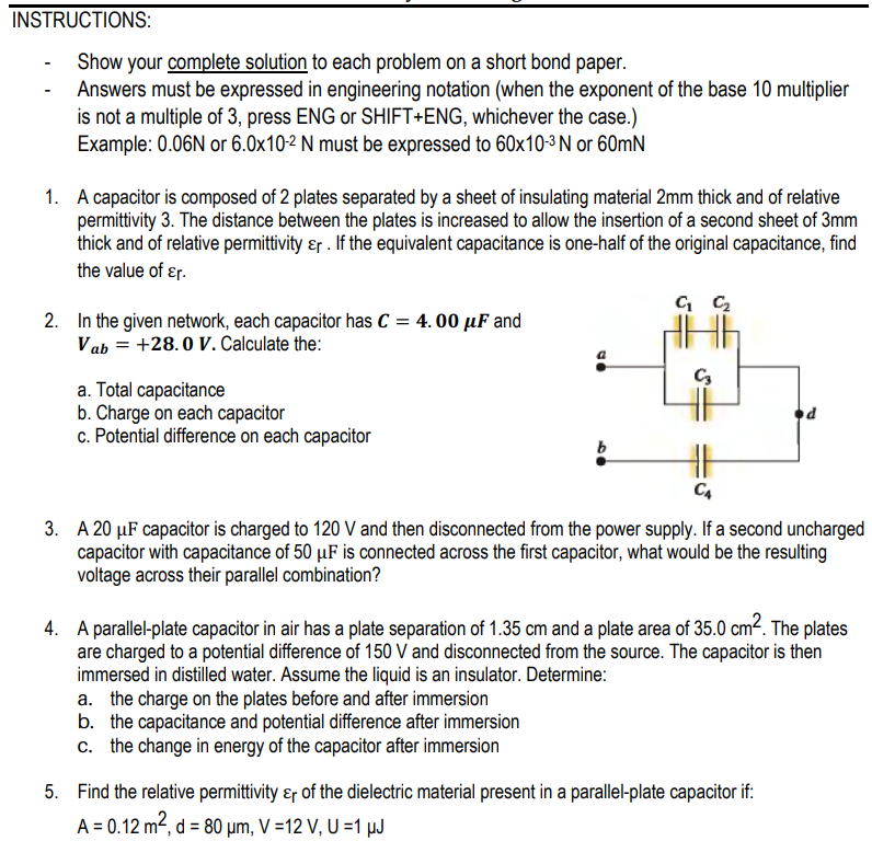 INSTRUCTIONS:
Show your complete solution to each problem on a short bond paper.
Answers must be expressed in engineering notation (when the exponent of the base 10 multiplier
is not a multiple of 3, press ENG or SHIFT+ENG, whichever the case.)
Example: 0.06N or 6.0x10-2 N must be expressed to 60x10-3 N or 60mN
1. A capacitor is composed of 2 plates separated by a sheet of insulating material 2mm thick and of relative
permittivity 3. The distance between the plates is increased to allow the insertion of a second sheet of 3mm
thick and of relative permittivity ɛr . If the equivalent capacitance is one-half of the original capacitance, find
the value of ɛr.
2. In the given network, each capacitor has C = 4. 00 µF and
Vab = +28.0 V. Calculate the:
a. Total capacitance
b. Charge on each capacitor
c. Potential difference on each capacitor
C4
3. A 20 µF capacitor is charged to 120 V and then disconnected from the power supply. If a second uncharged
capacitor with capacitance of 50 µF is connected across the first capacitor, what would be the resulting
voltage across their parallel combination?
4. A parallel-plate capacitor in air has a plate separation of 1.35 cm and a plate area of 35.0 cm?. The plates
are charged to a potential difference of 150 V and disconnected from the source. The capacitor is then
immersed in distilled water. Assume the liquid is an insulator. Determine:
a. the charge on the plates before and after immersion
b. the capacitance and potential difference after immersion
c. the change in energy of the capacitor after immersion
5. Find the relative permittivity ɛr of the dielectric material present in a parallel-plate capacitor if:
A = 0.12 m², d = 80 µm, V =12 V, U =1 µJ
