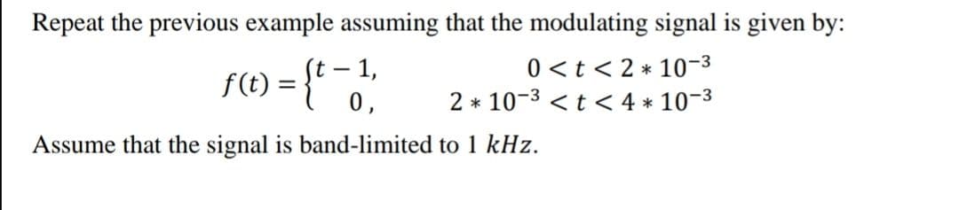 Repeat the previous example assuming that the modulating signal is given by:
f(t) = {t - 1,
0,
0 <t < 2 * 10-3
2 * 10-3 <t < 4 * 10-3
Assume that the signal is band-limited to 1 kHz.
