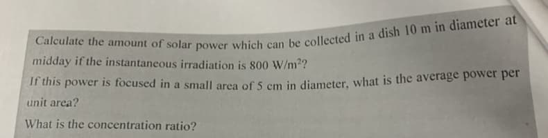 midday if the instantaneous irradiation is 800 W/m2?
ir this power is focused in a small area of 5 cm in diameter, what is the average power per
unit area?
What is the concentration ratio?
