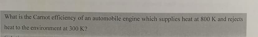 What is the Carnot efficiency of an automobile engine which supplies heat at 800 K and rejects
heat to the environment at 300 K?
