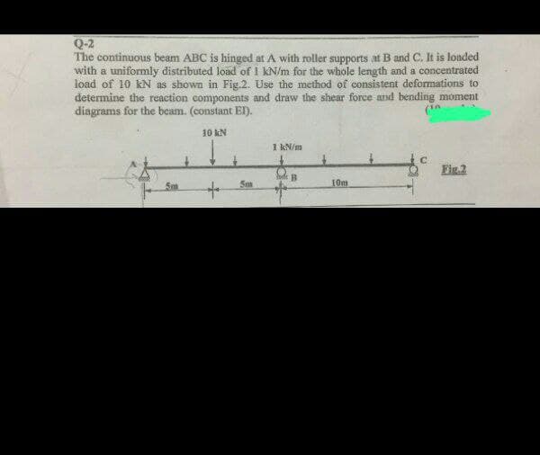 Q-2
The continuous beam ABC is hinged at A with roller supports at B and C. It is loaded
with a uniformly distributed load of I KN/m for the whole length and a concentrated
load of 10 kN as shown in Fig.2. Use the method of consistent deformations to
determine the reaction components and draw the shear force and bending moment
diagrams for the beam. (constant EI).
(¹
10 kN
5m
+
5m
1 kN/m
B
10m
Fig.2