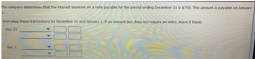 The company determines that the interest expense on a note payable for the period ending December 31 is $700. This amount is payable on January
1.
Journalize these transactions for December 31 and January 1. If an amount box does not require an entry, leave it blank.
Dec. 31
Jan. 1