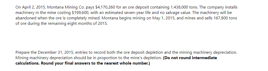 On April 2, 2015, Montana Mining Co. pays $4,170,260 for an ore deposit containing 1,438,000 tons. The company installs
machinery in the mine costing $199,600, with an estimated seven-year life and no salvage value. The machinery will be
abandoned when the ore is completely mined. Montana begins mining on May 1, 2015, and mines and sells 167,800 tons
of ore during the remaining eight months of 2015.
Prepare the December 31, 2015, entries to record both the ore deposit depletion and the mining machinery depreciation.
Mining machinery depreciation should be in proportion to the mine's depletion. (Do not round intermediate
calculations. Round your final answers to the nearest whole number.)