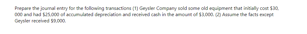 Prepare the journal entry for the following transactions (1) Geysler Company sold some old equipment that initially cost $30,
000 and had $25,000 of accumulated depreciation and received cash in the amount of $3,000. (2) Assume the facts except
Geysler received $9,000.