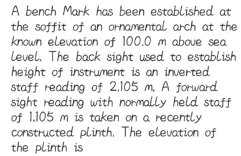 A bench Mark has been established at
the soffit of an ornamental arch at the
known elevation of 100,0 m above sea
Level. The back sight used to establish
height of instrument is an inverted
staff reading of 2,105 m. A forward
sight reading with normally held staff
of 1.105 m is taken on a recently
constructed plinth. The elevation of
the plinth is