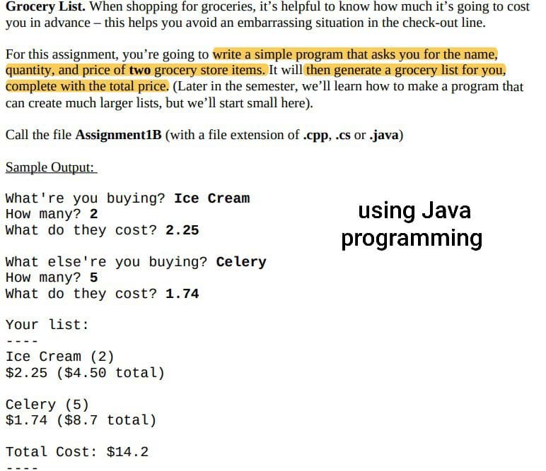 Grocery List. When shopping for groceries, it's helpful to know how much it's going to cost
you in advance - this helps you avoid an embarrassing situation in the check-out line.
For this assignment, you're going to write a simple program that asks you for the name,
quantity, and price of two grocery store items. It will then generate a grocery list for you,
complete with the total price. (Later in the semester, we'll learn how to make a program that
can create much larger lists, but we'll start small here).
Call the file Assignment1B (with a file extension of .cpp, .cs or .java)
Sample Output:
What're you buying? Ice Cream
How many? 2
What do they cost? 2.25
What else're you buying? Celery
How many? 5
What do they cost? 1.74
Your list:
Ice Cream (2)
$2.25 ($4.50 total)
Celery (5)
$1.74 ($8.7 total)
Total Cost: $14.2
using Java
programming