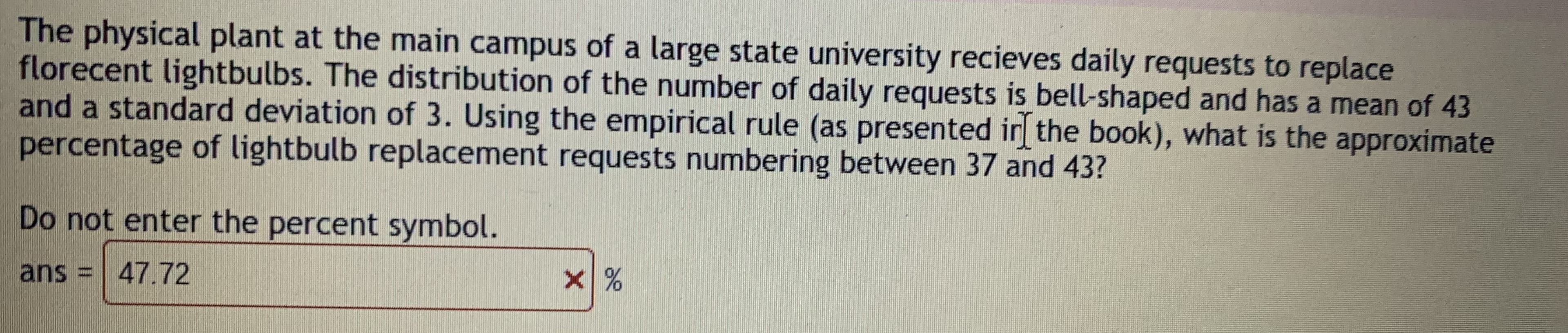 The physical plant at the main campus of a large state university recieves daily requests to replace
florecent lightbulbs. The distribution of the number of daily requests is bell-shaped and has a mean of 43
and a standard deviation of 3. Using the empirical rule (as presented ir the book), what is the approximate
percentage of lightbulb replacement requests numbering between 37 and 43?
